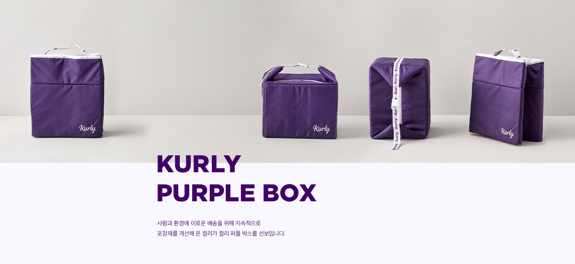 KURLY PUPPLE BOX. 사람과 환경에 이로운 배송을 위해 지속적으로 포장재를 개선해 온 컬리가 컬리 퍼플 박스를 선보입니다. 상품을 안전하게, 그리고 지속가능한 방법으로 보내드리기 위해 필요한 포장재의 역할에 대해 컬리는 오랜 시간 고심했습니다. 포장재 본연의 기능에 충실한 것은 물론이고, 편의와 환경까지 고려한 포장재. 컬리가 생각한 포장재의 모습이었습니다. 올 페이퍼 팰린지에 이어 새롭게 선보이는 컬리 퍼플 박스는 포장재를 향한 컬리의 오랜 연구와 노력의 결과입니다. 냉장, 냉동 식품의 신선도를 오래 유지하는 보냉력, 오래 사용할 수 있는 포장재의 소재, 휴대와 보관이 용이한 편의성. 환경과 편의, 기능 모든 것을 고려해 컬리가 설계하 컬리 퍼플 박스를 만나보세요.