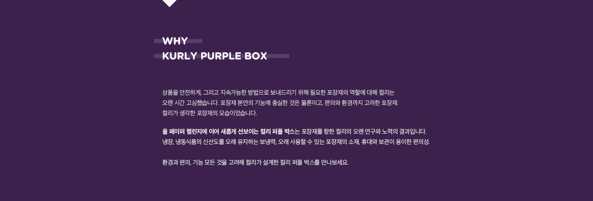 KURLY PUPPLE BOX. 사람과 환경에 이로운 배송을 위해 지속적으로 포장재를 개선해 온 컬리가 컬리 퍼플 박스를 선보입니다. 상품을 안전하게, 그리고 지속가능한 방법으로 보내드리기 위해 필요한 포장재의 역할에 대해 컬리는 오랜 시간 고심했습니다. 포장재 본연의 기능에 충실한 것은 물론이고, 편의와 환경까지 고려한 포장재. 컬리가 생각한 포장재의 모습이었습니다. 올 페이퍼 팰린지에 이어 새롭게 선보이는 컬리 퍼플 박스는 포장재를 향한 컬리의 오랜 연구와 노력의 결과입니다. 냉장, 냉동 식품의 신선도를 오래 유지하는 보냉력, 오래 사용할 수 있는 포장재의 소재, 휴대와 보관이 용이한 편의성. 환경과 편의, 기능 모든 것을 고려해 컬리가 설계하 컬리 퍼플 박스를 만나보세요.