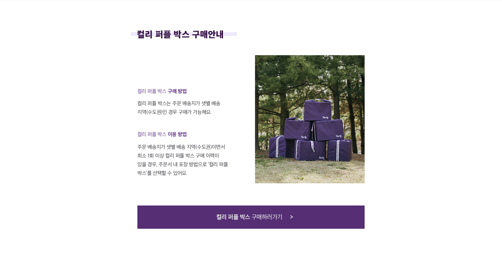 컬리 퍼플 박스 구매 방법. 컬리 퍼플 박스는 주문 배송지가 샛별 배송 지역(수도권)인 경우 구매가 가능해요. 컬리 퍼플 박스 이용 방법. 주문 배송지가 샛별 배송 지역(수도권)이면서 최소 1회 이상 컬리 퍼플 박스 구매 이력이 있을 경우, 주문서 내 포장 방법으로 컬리 퍼플 박스를 선택할 수 있어요.