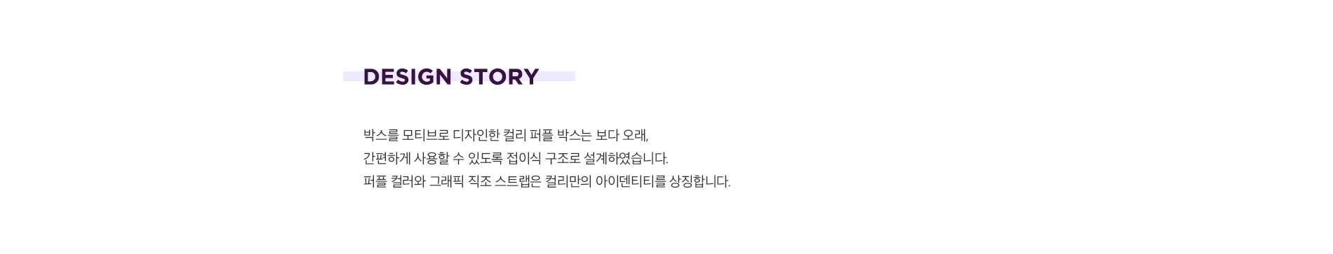 박스를 모티브로 디자인한 컬리 퍼플 박스는 보다 오래 간편하게 사용할 수 있도록 접이식 구조로 설계하였습니다. 퍼플 컬러와 그래픽 직조 스트랩은 컬리만의 아이덴티티를 상징합니다.